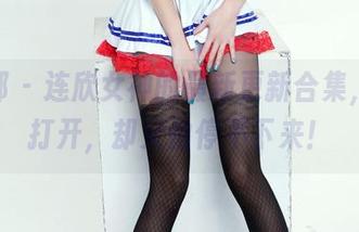 推女郎 - 连欣女神的最新更新合集，值得打开，却又怕停不下来！